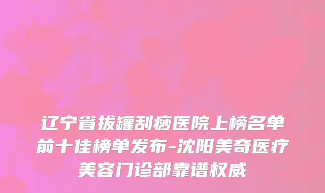 辽宁省拔罐刮痧医院上榜名单前十佳榜单发布-沈阳美奇医疗美容门诊部靠谱权威