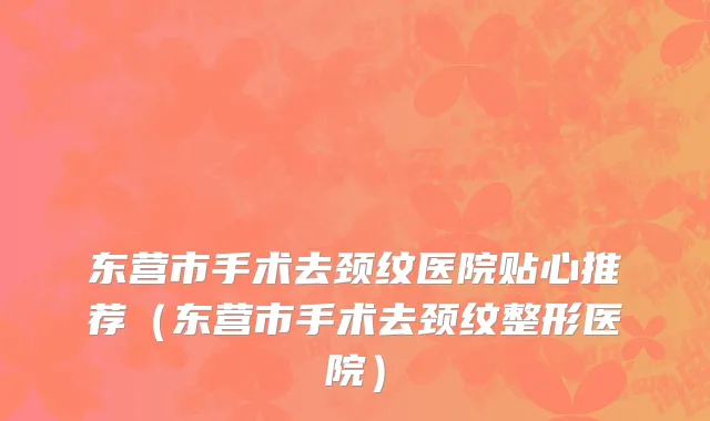 东营市手术去颈纹医院贴心推荐（东营市手术去颈纹整形医院）