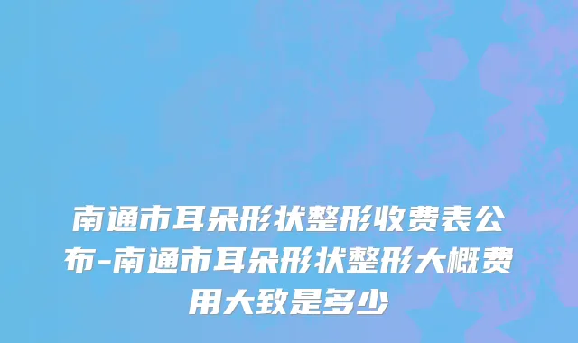 南通市耳朵形状整形收费表公布-南通市耳朵形状整形大概费用大致是多少