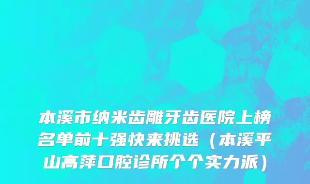 本溪市纳米齿雕牙齿医院上榜名单前十强快来挑选（本溪平山高萍口腔诊所个个实力派）
