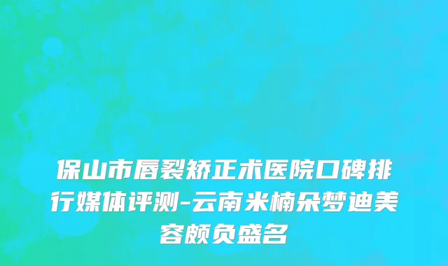 保山市唇裂矫正术医院口碑排行媒体评测-云南米楠朵梦迪美容颇负盛名