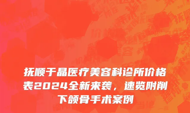 抚顺于晶医疗美容科诊所价格表2024全新来袭，速览附削下颌骨手术案例