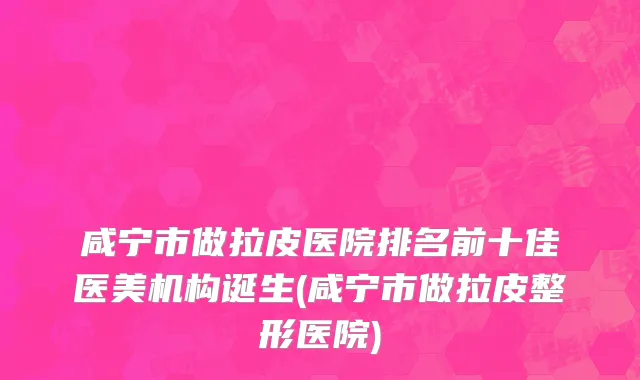 咸宁市做拉皮医院排名前十佳医美机构诞生(咸宁市做拉皮整形医院)