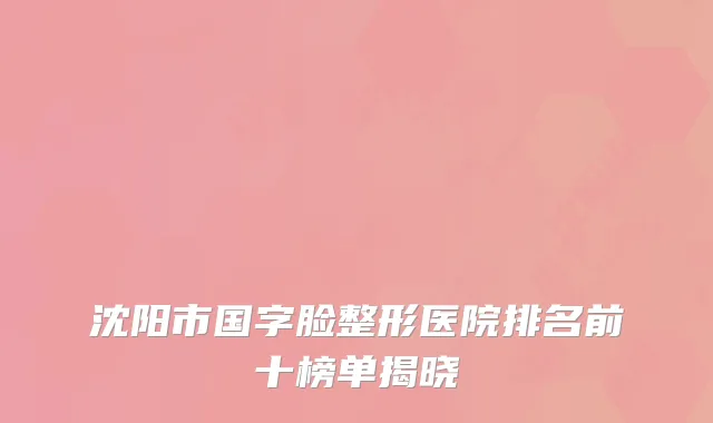 沈阳市国字脸整形医院排名前十榜单揭晓