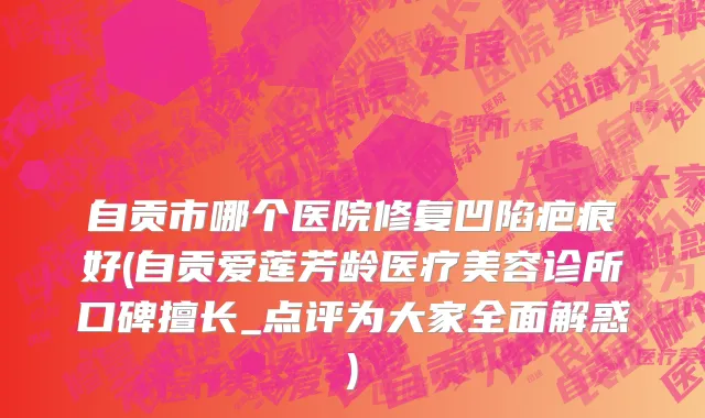 自贡市哪个医院修复凹陷疤痕好(自贡爱莲芳龄医疗美容诊所口碑擅长_点评为大家全面解惑)