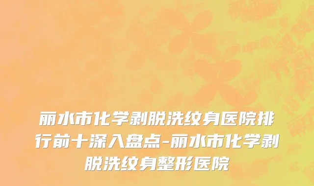 丽水市化学剥脱洗纹身医院排行前十深入盘点-丽水市化学剥脱洗纹身整形医院