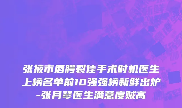 张掖市唇腭裂佳手术时机医生上榜名单前10强强榜新鲜出炉-张月琴医生满意度贼高