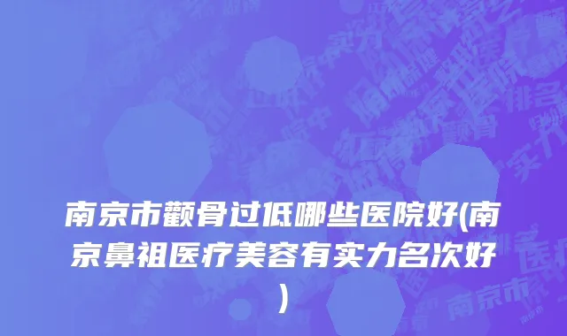 南京市颧骨过低哪些医院好(南京鼻祖医疗美容有实力名次好)