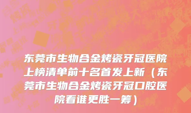 东莞市生物合金烤瓷牙冠医院上榜清单前十名首发上新（东莞市生物合金烤瓷牙冠口腔医院看谁更胜一筹）