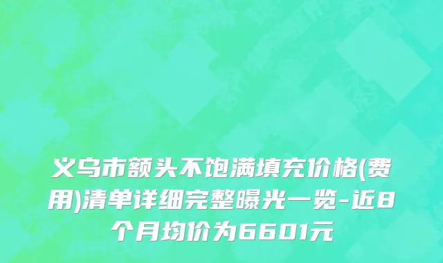 义乌市额头不饱满填充价格(费用)清单详细完整曝光一览-近8个月均价为6601元