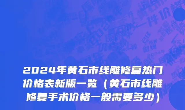 2024年黄石市线雕修复热门价格表新版一览（黄石市线雕修复手术价格一般需要多少）