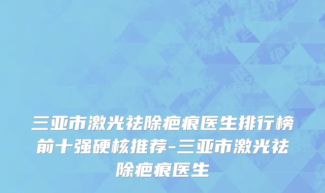 三亚市激光祛除疤痕医生排行榜前十强硬核推荐-三亚市激光祛除疤痕医生