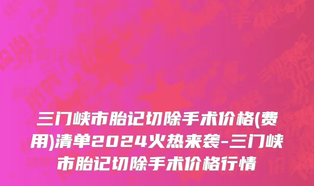 三门峡市胎记切除手术价格(费用)清单2024火热来袭-三门峡市胎记切除手术价格行情