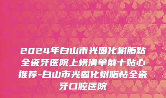 2024年白山市光固化树脂粘全瓷牙医院上榜清单前十贴心推荐-白山市光固化树脂粘全瓷牙口腔医院