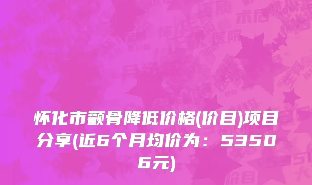 怀化市颧骨降低价格(价目)项目分享(近6个月均价为：53506元)