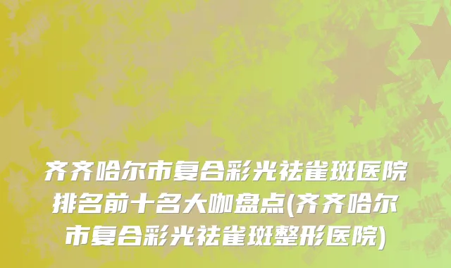 齐齐哈尔市复合彩光祛雀斑医院排名前十名大咖盘点(齐齐哈尔市复合彩光祛雀斑整形医院)