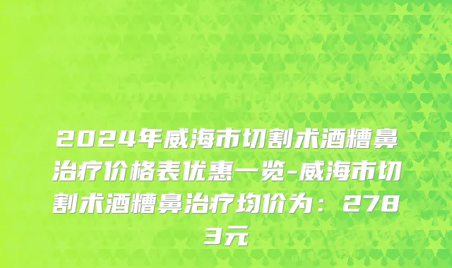 2024年威海市切割术酒糟鼻治疗价格表优惠一览-威海市切割术酒糟鼻治疗均价为：2783元