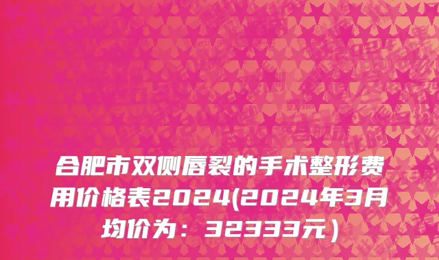 合肥市双侧唇裂的手术整形费用价格表2024(2024年3月均价为：32333元）