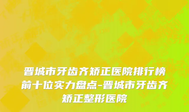 晋城市牙齿齐矫正医院排行榜前十位实力盘点-晋城市牙齿齐矫正整形医院