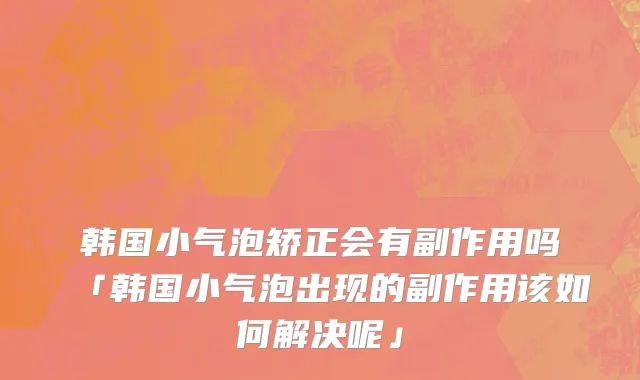 韩国小气泡矫正会有副作用吗「韩国小气泡出现的副作用该如何解决呢」