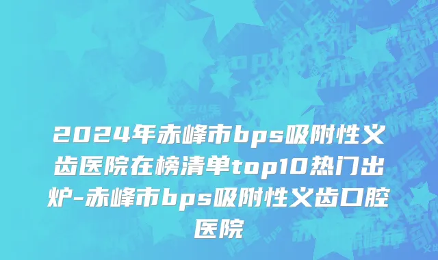 2024年赤峰市bps吸附性义齿医院在榜清单top10热门出炉-赤峰市bps吸附性义齿口腔医院