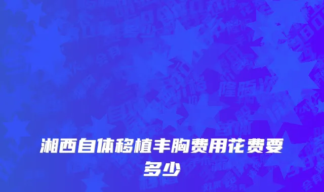 湘西自体移植丰胸费用花费要多少