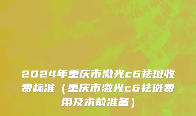2024年重庆市激光c6祛斑收费标准（重庆市激光c6祛斑费用及术前准备）