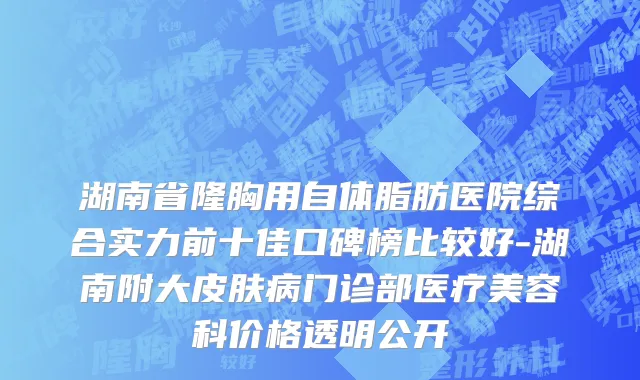 湖南省隆胸用自体脂肪医院综合实力前十佳口碑榜比较好-湖南附大皮肤病门诊部医疗美容科价格透明公开