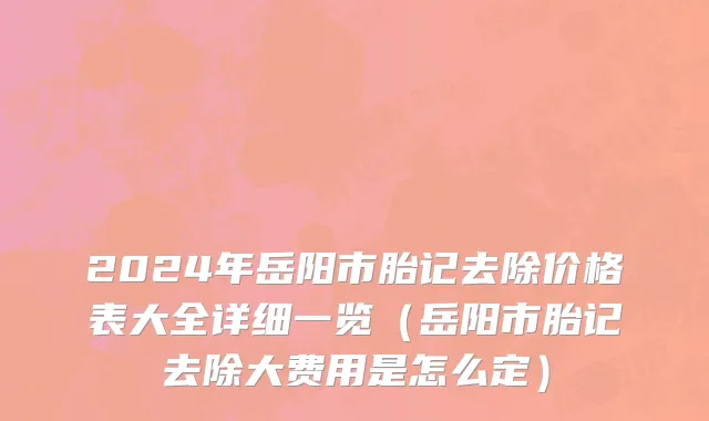2024年岳阳市胎记去除价格表大全详细一览（岳阳市胎记去除大费用是怎么定）
