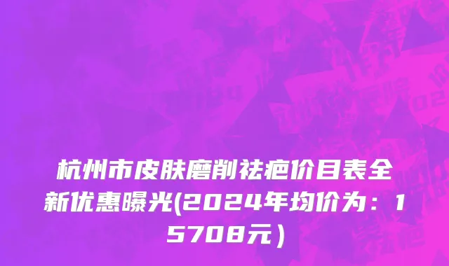 杭州市皮肤磨削祛疤价目表全新优惠曝光(2024年均价为：15708元）