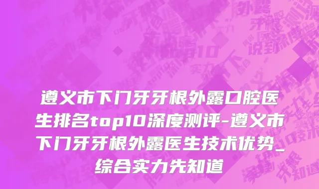 遵义市下门牙牙根外露口腔医生排名top10深度测评-遵义市下门牙牙根外露医生技术优势_综合实力先知道