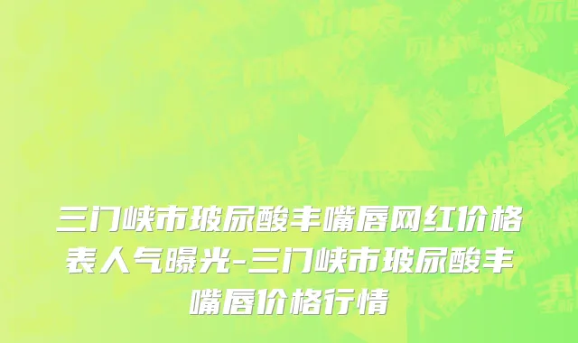 三门峡市玻尿酸丰嘴唇网红价格表人气曝光-三门峡市玻尿酸丰嘴唇价格行情