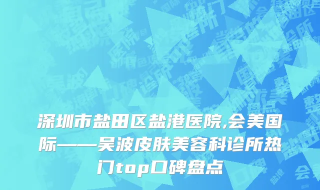 深圳市盐田区盐港医院,会美国际——吴波皮肤美容科诊所热门top口碑盘点
