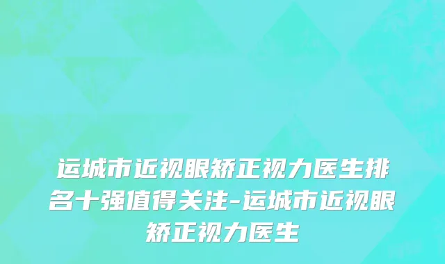 运城市近视眼矫正视力医生排名十强值得关注-运城市近视眼矫正视力医生