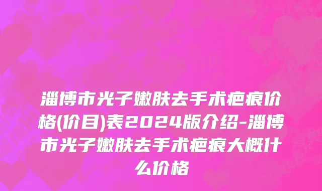 淄博市光子嫩肤去手术疤痕价格(价目)表2024版介绍-淄博市光子嫩肤去手术疤痕大概什么价格