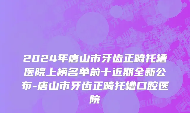 2024年唐山市牙齿正畸托槽医院上榜名单前十近期全新公布-唐山市牙齿正畸托槽口腔医院