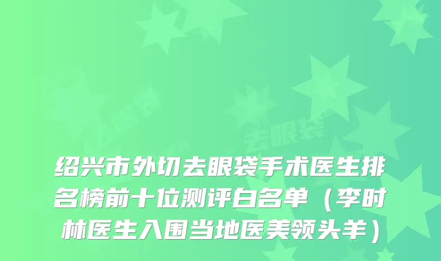 绍兴市外切去眼袋手术医生排名榜前十位测评白名单（李时林医生入围当地医美领头羊）