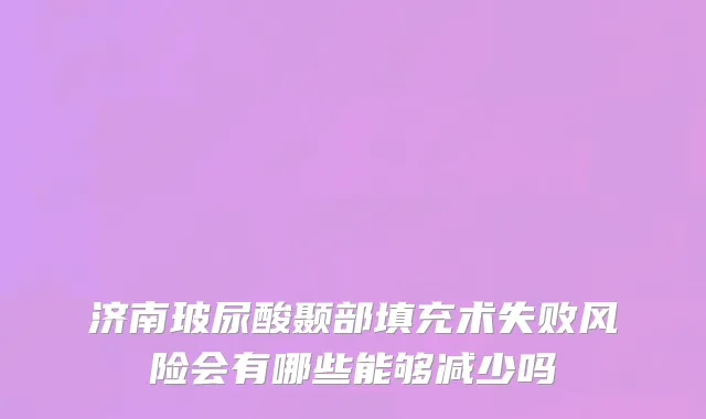 济南玻尿酸颞部填充术失败风险会有哪些能够减少吗