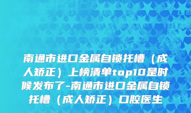 南通市进口金属自锁托槽（成人矫正）上榜清单top10是时候发布了-南通市进口金属自锁托槽（成人矫正）口腔医生