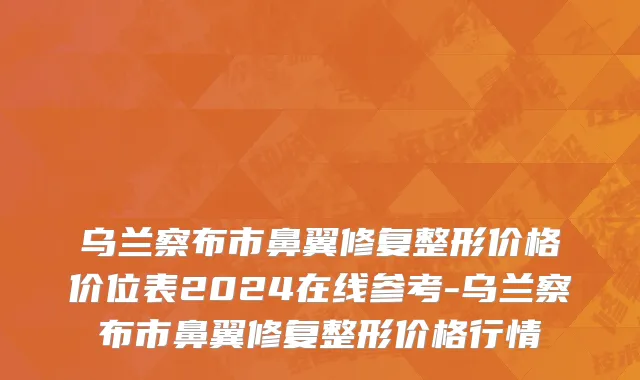 乌兰察布市鼻翼修复整形价格价位表2024在线参考-乌兰察布市鼻翼修复整形价格行情