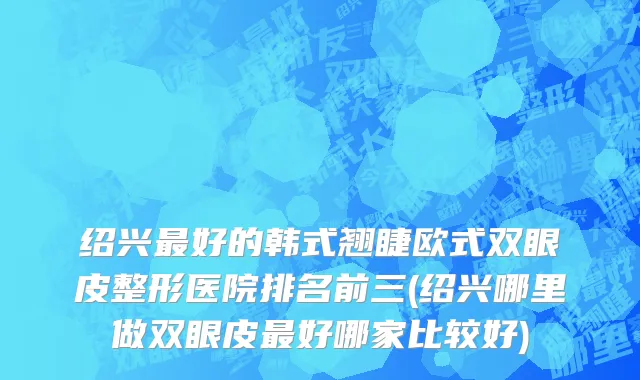 绍兴最好的韩式翘睫欧式双眼皮整形医院排名前三(绍兴哪里做双眼皮最好哪家比较好)