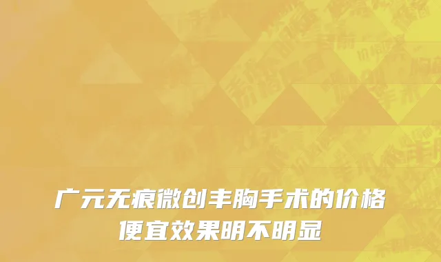 广元无痕微创丰胸手术的价格便宜效果明不明显