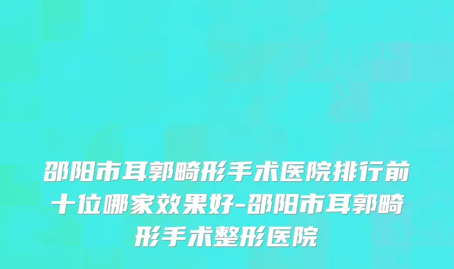 邵阳市耳郭畸形手术医院排行前十位哪家效果好-邵阳市耳郭畸形手术整形医院
