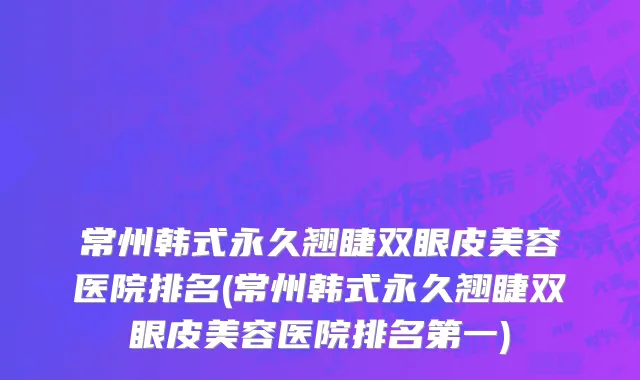 常州韩式永久翘睫双眼皮美容医院排名(常州韩式永久翘睫双眼皮美容医院排名第一)