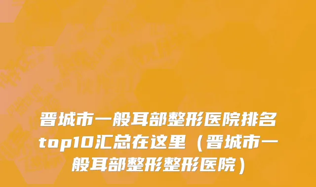 晋城市一般耳部整形医院排名top10汇总在这里（晋城市一般耳部整形整形医院）