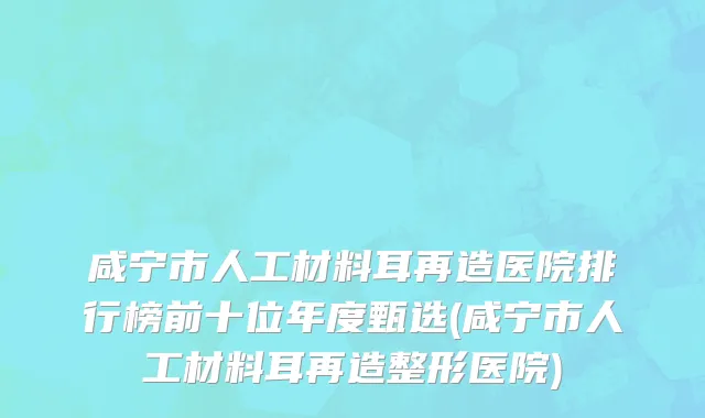 咸宁市人工材料耳再造医院排行榜前十位年度甄选(咸宁市人工材料耳再造整形医院)