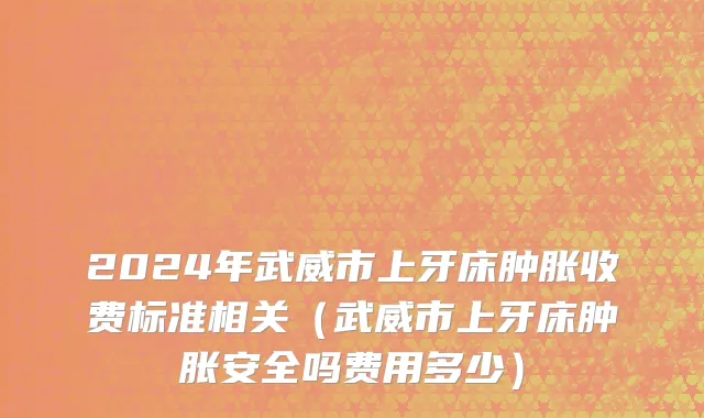 2024年武威市上牙床肿胀收费标准相关（武威市上牙床肿胀安全吗费用多少）