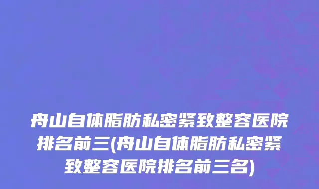 舟山自体脂肪私密紧致整容医院排名前三(舟山自体脂肪私密紧致整容医院排名前三名)