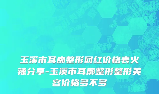 玉溪市耳廓整形网红价格表火辣分享-玉溪市耳廓整形整形美容价格多不多