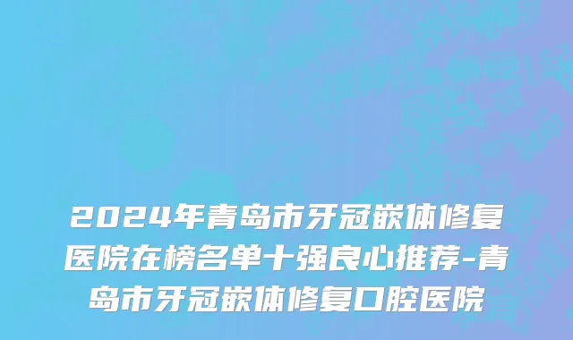 2024年青岛市牙冠嵌体修复医院在榜名单十强良心推荐-青岛市牙冠嵌体修复口腔医院